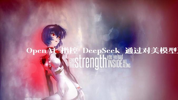 OpenAI 指控 DeepSeek 通过对美模型进行“蒸馏”来训练 AI，内部备忘录披露_从美国_技术_初创公司